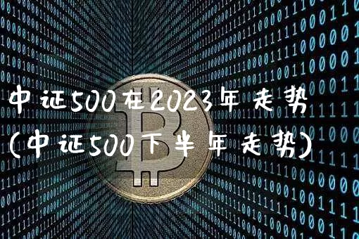 中证500在2023年走势(中证500下半年走势)_https://www.qgjzrcxxzxpt.com_广期所_第1张