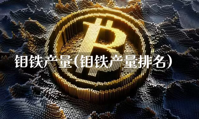 钼铁产量(钼铁产量排名)_https://www.qgjzrcxxzxpt.com_上期能源_第1张