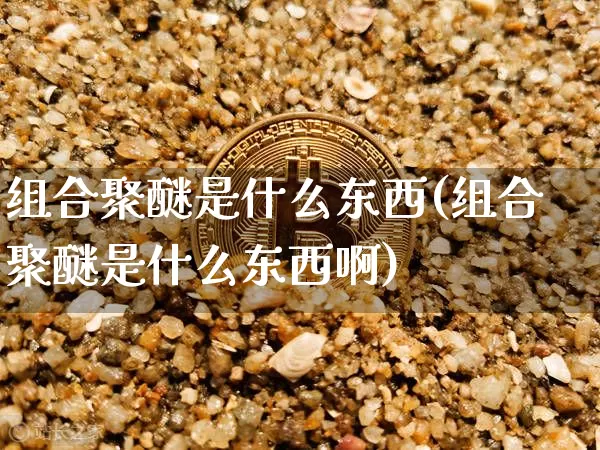 组合聚醚是什么东西(组合聚醚是什么东西啊)_https://www.qgjzrcxxzxpt.com_上期能源_第1张