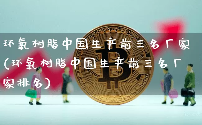 环氧树脂中国生产前三名厂家(环氧树脂中国生产前三名厂家排名)_https://www.qgjzrcxxzxpt.com_郑商所_第1张
