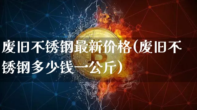 废旧不锈钢最新价格(废旧不锈钢多少钱一公斤)_https://www.qgjzrcxxzxpt.com_上期能源_第1张