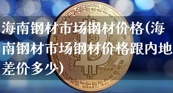 海南钢材市场钢材价格(海南钢材市场钢材价格跟内地差价多少)_https://www.qgjzrcxxzxpt.com_上期能源_第1张