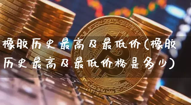 橡胶历史最高及最低价(橡胶历史最高及最低价格是多少)_https://www.qgjzrcxxzxpt.com_上期所_第1张