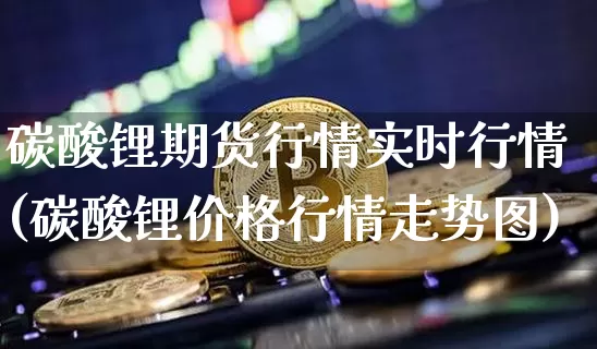 碳酸锂期货行情实时行情(碳酸锂价格行情走势图)_https://www.qgjzrcxxzxpt.com_上期能源_第1张