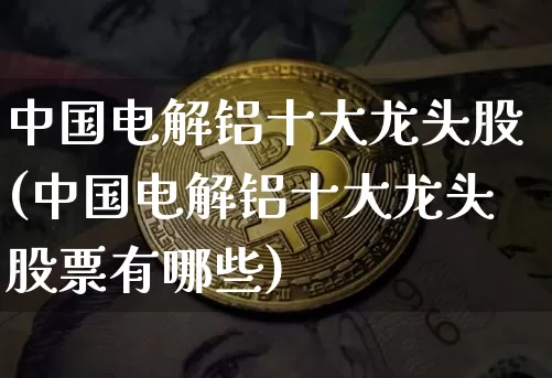 中国电解铝十大龙头股(中国电解铝十大龙头股票有哪些)_https://www.qgjzrcxxzxpt.com_上期能源_第1张