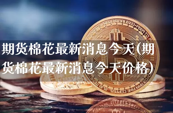 期货棉花最新消息今天(期货棉花最新消息今天价格)_https://www.qgjzrcxxzxpt.com_广期所_第1张