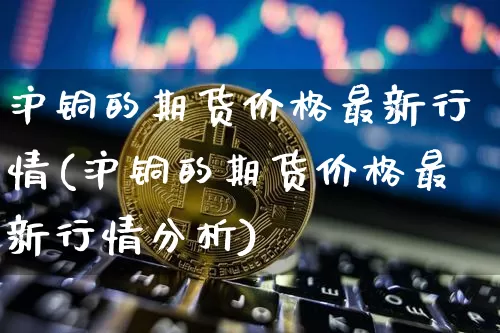 沪铜的期货价格最新行情(沪铜的期货价格最新行情分析)_https://www.qgjzrcxxzxpt.com_大商所_第1张