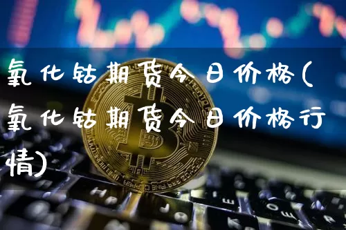 氧化钴期货今日价格(氧化钴期货今日价格行情)_https://www.qgjzrcxxzxpt.com_大商所_第1张
