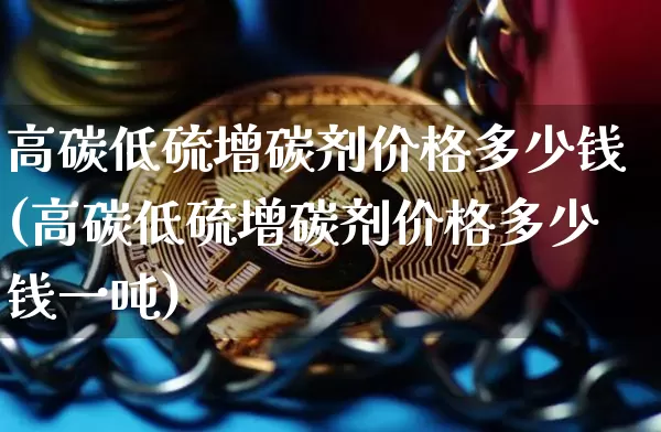 高碳低硫增碳剂价格多少钱(高碳低硫增碳剂价格多少钱一吨)_https://www.qgjzrcxxzxpt.com_广期所_第1张