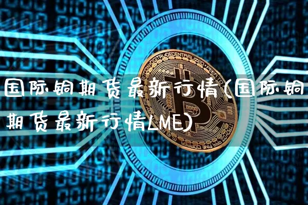 国际铜期货最新行情(国际铜期货最新行情LME)_https://www.qgjzrcxxzxpt.com_上期所_第1张