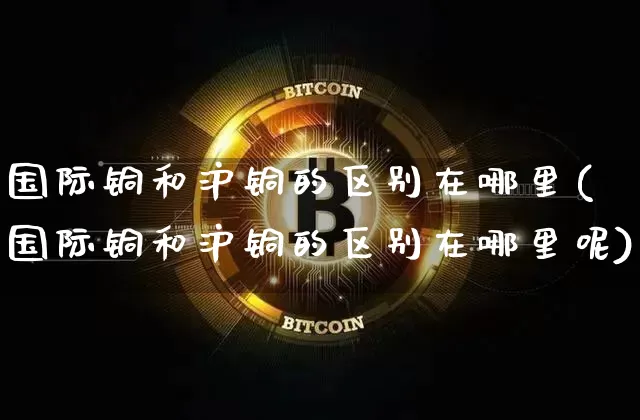 国际铜和沪铜的区别在哪里(国际铜和沪铜的区别在哪里呢)_https://www.qgjzrcxxzxpt.com_广期所_第1张