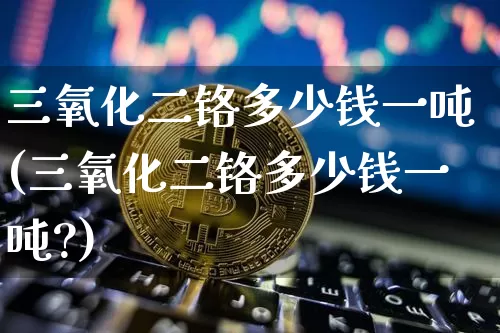 三氧化二铬多少钱一吨(三氧化二铬多少钱一吨?)_https://www.qgjzrcxxzxpt.com_上期能源_第1张