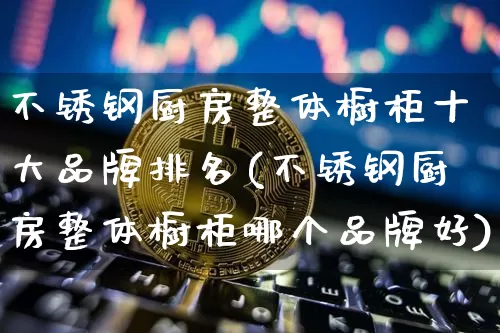 不锈钢厨房整体橱柜十大品牌排名(不锈钢厨房整体橱柜哪个品牌好)_https://www.qgjzrcxxzxpt.com_广期所_第1张