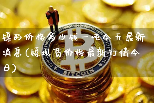 镍的价格多少钱一吨今天最新消息(镍现货价格最新行情今日)_https://www.qgjzrcxxzxpt.com_大商所_第1张