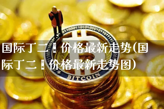 国际丁二烯价格最新走势(国际丁二烯价格最新走势图)_上期所_第1张_财经网 国际丁二烯价格最新走势(国际丁二烯价格最新走势图)_https://www.qgjzrcxxzxpt.com_上期所_第1张