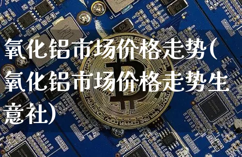 氧化铝市场价格走势(氧化铝市场价格走势生意社)_https://www.qgjzrcxxzxpt.com_广期所_第1张