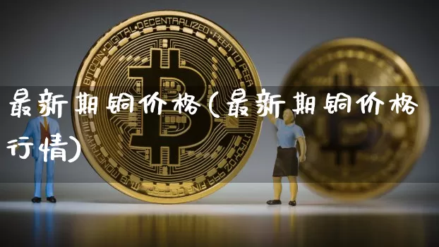 最新期铜价格(最新期铜价格行情)_https://www.qgjzrcxxzxpt.com_上期能源_第1张