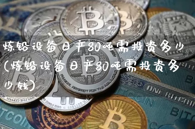 炼铅设备日产80吨需投资多少(炼铅设备日产80吨需投资多少钱)_https://www.qgjzrcxxzxpt.com_中金所_第1张