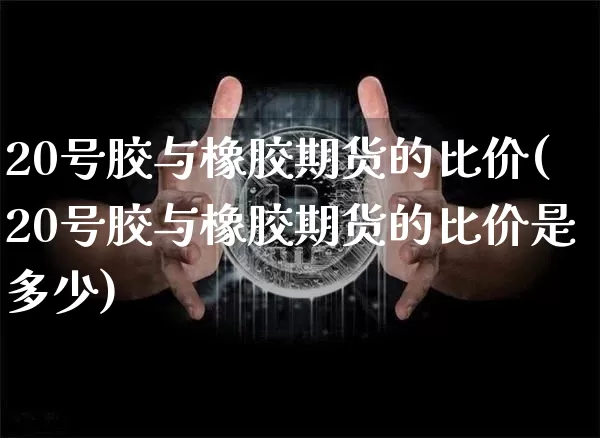 20号胶与橡胶期货的比价(20号胶与橡胶期货的比价是多少)_https://www.qgjzrcxxzxpt.com_上期能源_第1张