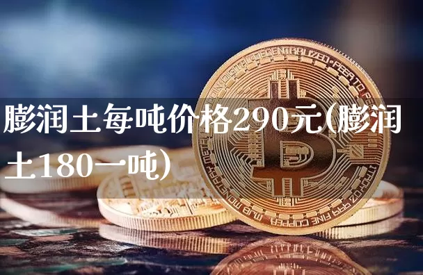 膨润土每吨价格290元(膨润土180一吨)_https://www.qgjzrcxxzxpt.com_郑商所_第1张