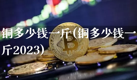 铜多少钱一斤(铜多少钱一斤2023)_https://www.qgjzrcxxzxpt.com_郑商所_第1张