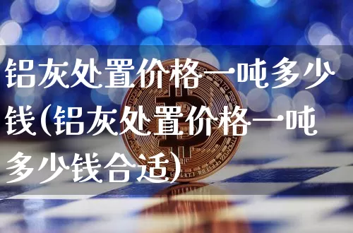 铝灰处置价格一吨多少钱(铝灰处置价格一吨多少钱合适)_https://www.qgjzrcxxzxpt.com_上期所_第1张