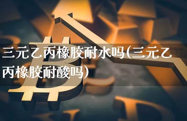三元乙丙橡胶耐水吗(三元乙丙橡胶耐酸吗)_https://www.qgjzrcxxzxpt.com_郑商所_第1张