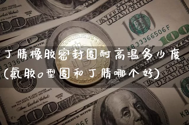 丁腈橡胶密封圈耐高温多少度(氟胶o型圈和丁腈哪个好)_https://www.qgjzrcxxzxpt.com_上期所_第1张