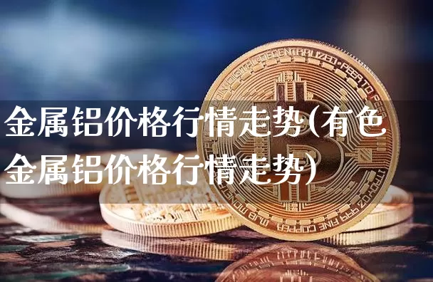金属铝价格行情走势(有色金属铝价格行情走势)_https://www.qgjzrcxxzxpt.com_上期能源_第1张
