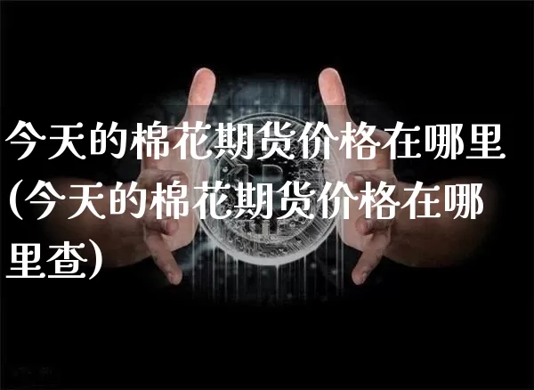 今天的棉花期货价格在哪里(今天的棉花期货价格在哪里查)_https://www.qgjzrcxxzxpt.com_上期能源_第1张