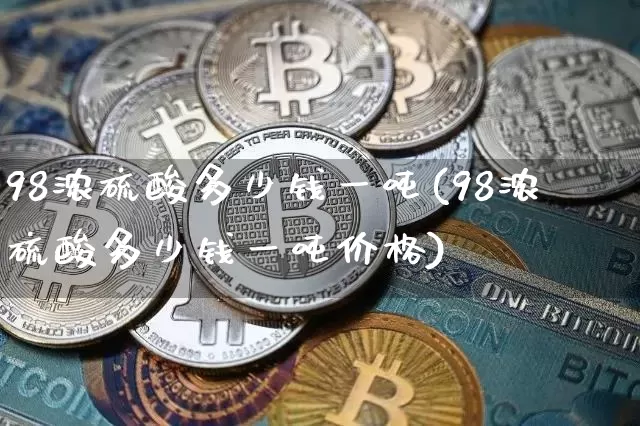 98浓硫酸多少钱一吨(98浓硫酸多少钱一吨价格)_https://www.qgjzrcxxzxpt.com_郑商所_第1张