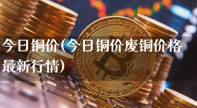 今日铜价(今日铜价废铜价格最新行情)_https://www.qgjzrcxxzxpt.com_大商所_第1张