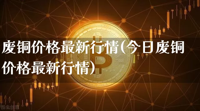 废铜价格最新行情(今日废铜价格最新行情)_https://www.qgjzrcxxzxpt.com_上期能源_第1张