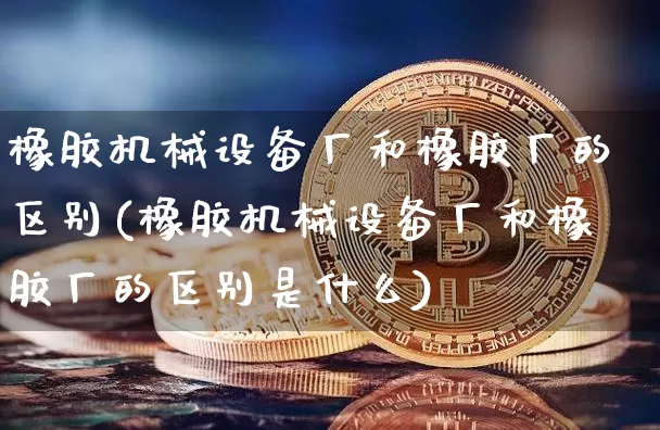 橡胶机械设备厂和橡胶厂的区别(橡胶机械设备厂和橡胶厂的区别是什么)_https://www.qgjzrcxxzxpt.com_上期能源_第1张