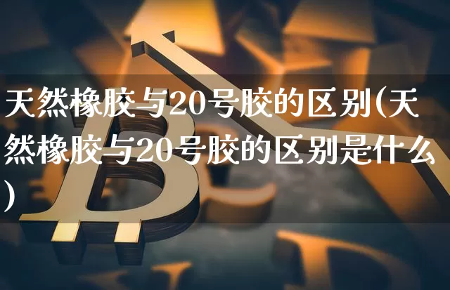 天然橡胶与20号胶的区别(天然橡胶与20号胶的区别是什么)_https://www.qgjzrcxxzxpt.com_大商所_第1张