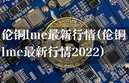 伦铜lme最新行情(伦铜lme最新行情2022)_https://www.qgjzrcxxzxpt.com_中金所_第1张