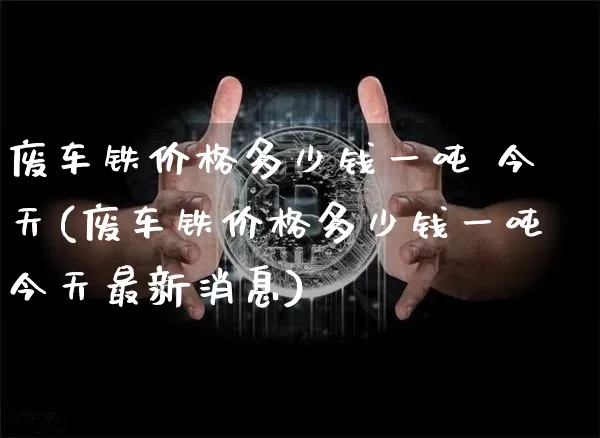 废车铁价格多少钱一吨 今天(废车铁价格多少钱一吨今天最新消息)_https://www.qgjzrcxxzxpt.com_郑商所_第1张