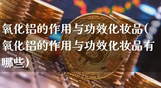 氧化铝的作用与功效化妆品(氧化铝的作用与功效化妆品有哪些)_https://www.qgjzrcxxzxpt.com_上期能源_第1张