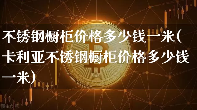 不锈钢橱柜价格多少钱一米(卡利亚不锈钢橱柜价格多少钱一米)_https://www.qgjzrcxxzxpt.com_上期所_第1张