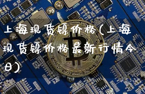 上海现货镍价格(上海现货镍价格最新行情今日)_https://www.qgjzrcxxzxpt.com_大商所_第1张