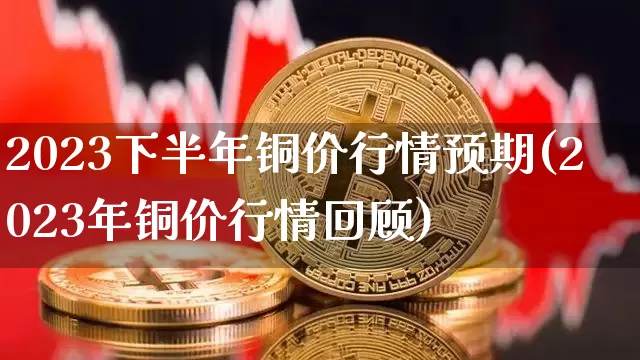 2023下半年铜价行情预期(2023年铜价行情回顾)_https://www.qgjzrcxxzxpt.com_上期所_第1张