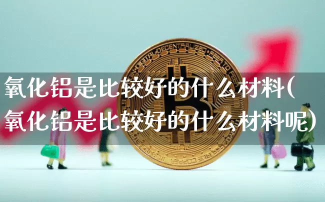 氧化铝是比较好的什么材料(氧化铝是比较好的什么材料呢)_https://www.qgjzrcxxzxpt.com_广期所_第1张