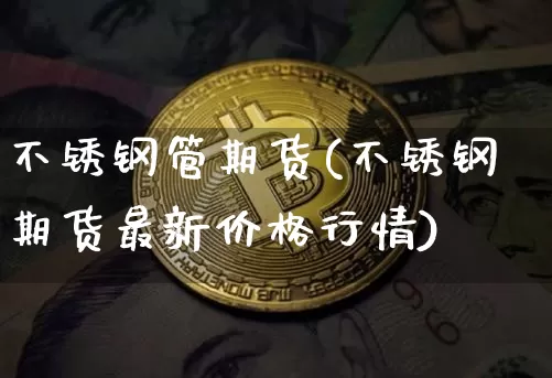 不锈钢管期货(不锈钢期货最新价格行情)_https://www.qgjzrcxxzxpt.com_上期能源_第1张
