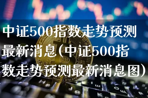 中证500指数走势预测最新消息(中证500指数走势预测最新消息图)_https://www.qgjzrcxxzxpt.com_郑商所_第1张