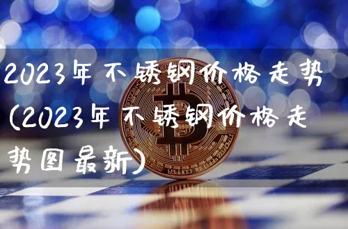 2023年不锈钢价格走势(2023年不锈钢价格走势图最新)_https://www.qgjzrcxxzxpt.com_上期能源_第1张