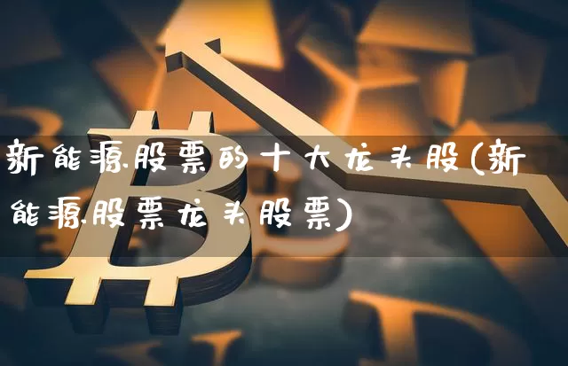新能源股票的十大龙头股(新能源股票龙头股票)_https://www.qgjzrcxxzxpt.com_上期所_第1张