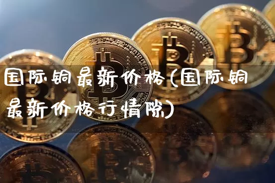 国际铜最新价格(国际铜最新价格行情隙)_https://www.qgjzrcxxzxpt.com_大商所_第1张