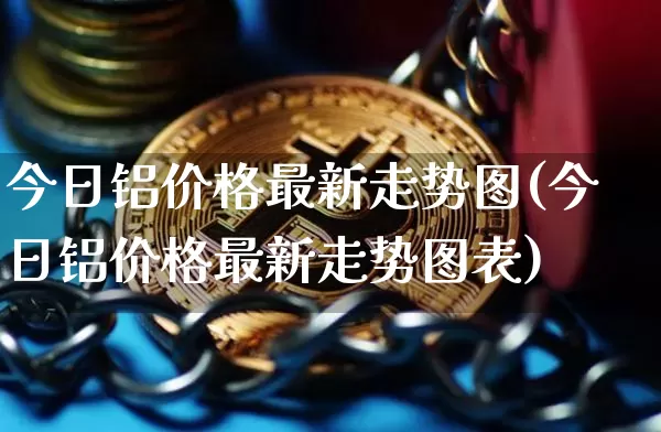 今日铝价格最新走势图(今日铝价格最新走势图表)_https://www.qgjzrcxxzxpt.com_郑商所_第1张