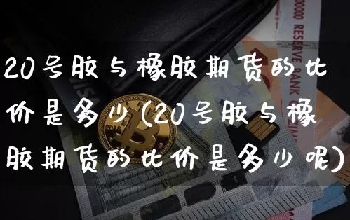 20号胶与橡胶期货的比价是多少(20号胶与橡胶期货的比价是多少呢)_https://www.qgjzrcxxzxpt.com_上期能源_第1张
