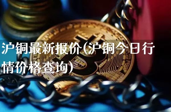 沪铜最新报价(沪铜今日行情价格查询)_https://www.qgjzrcxxzxpt.com_上期所_第1张